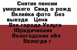 Снятие пенсии умержего. Свид.о рожд. Вклейка фото. Без выезда › Цена ­ 3 000 - Все города Услуги » Юридические   . Вологодская обл.,Вологда г.